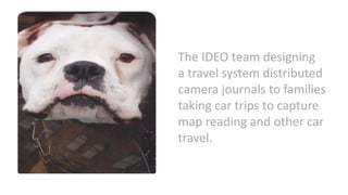 The IDEO team designing
a travel system distributed
camera journals to families
taking car trips to capture
map reading and other car
travel.
 