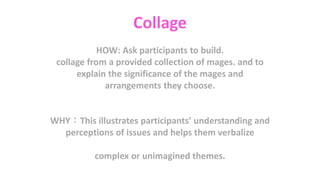 Collage
HOW: Ask participants to build.
collage from a provided collection of mages. and to
explain the significance of the mages and
arrangements they choose.
WHY：This illustrates participants’ understanding and
perceptions of issues and helps them verbalize
complex or unimagined themes.
 