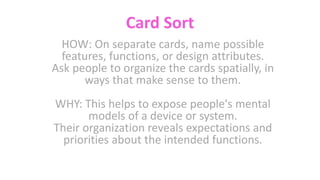 Card Sort
HOW: On separate cards, name possible
features, functions, or design attributes.
Ask people to organize the cards spatially, in
ways that make sense to them.
WHY: This helps to expose people's mental
models of a device or system.
Their organization reveals expectations and
priorities about the intended functions.
 
