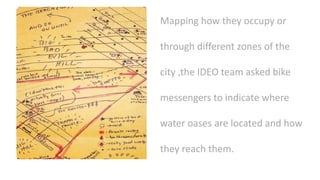 Mapping how they occupy or
through different zones of the
city ,the IDEO team asked bike
messengers to indicate where
water oases are located and how
they reach them.
 