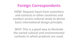 Foreign Correspondents
HOW: Request input from coworkers
and contacts in other countries and
conduct across·cultural study to derive
basic international design principle.
WHY: This is a good way to illustrate
the varied cultural and environmental
contexts in which products are used.
 