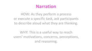 Narration
HOW: As they perform a process
or execute a specific task, ask participants
to describe aloud what they are thinking.
WHY: This is a useful way to reach
users' motivations, concerns, perceptions,
and reasoning.
 