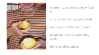 In order to understand how food
is
incorporated into people’s daily
routines, the IDEO team asked
people to describe what they
were
thinking while eating.
 