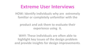 Extreme User Interviews
HOW: Identify individuals why are extremely
familiar or completely unfamiliar with the
product and ask them to evaluate their
experience using it.
WHY: These individuals are often able to
highlight key issues of the design problem
and provide insights for design improvements.
 