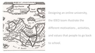 Designing an online university,
the IDEO team illustrate the
different motivations , activities,
and values that people to go back
to school.
 