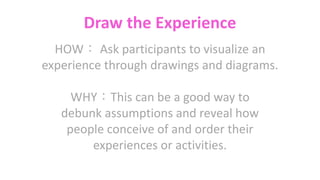 Draw the Experience
HOW： Ask participants to visualize an
experience through drawings and diagrams.
WHY：This can be a good way to
debunk assumptions and reveal how
people conceive of and order their
experiences or activities.
 