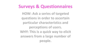 Surveys & Questionnaires
HOW: Ask a series of targeted
questions in order to ascertain
particular characteristics and
perceptions of users.
WHY: This is a quick way to elicit
answers from a large number of
people.
 