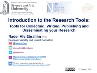 aleebrahim@Gmail.com
@aleebrahim
https://publons.com/researcher/1692944
https://scholar.google.com/citation
Nader Ale Ebrahim, PhD
Research Visibility and Impact Consultant
5th February 2022
All of my presentations are available online at:
https://figshare.com/authors/Nader_Ale_Ebrahim/100797
@aleebrahim
Introduction to the Research Tools:
Tools for Collecting, Writing, Publishing and
Disseminating your Research
 