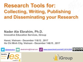 Research Tools for:
Collecting, Writing, Publishing
and Disseminating your Research
Nader Ale Ebrahim, Ph.D.
Innovative Education Services, iGroup
Hanoi, Vietnam - December 11&12 , 2017
Ho Chi Minh City, Vietnam - December 14&15 , 2017
@aleebrahim aleebrahim@Gmail.com www.researcherid.com/rid/C-2414-2009
 