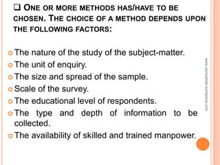  ONE OR MORE METHODS HAS/HAVE TO BE
CHOSEN. THE CHOICE OF A METHOD DEPENDS UPON
THE FOLLOWING FACTORS:
 The nature of the study of the subject-matter.
 The unit of enquiry.
 The size and spread of the sample.
 Scale of the survey.
 The educational level of respondents.
 The type and depth of information to be
collected.
 The availability of skilled and trained manpower.
www.vipinpatidar.wordpress.com
 