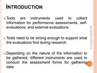 INTRODUCTION
 Tools are instruments used to collect
information for performance assessments, self-
evaluations, and external evaluations.
 Tools need to be strong enough to support what
the evaluations find during research.
 Depending on the nature of the information to
be gathered, different instruments are used to
conduct the assessment forms for gathering
data.
www.vipinpatidar.wordpress.com
 