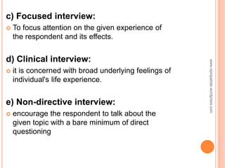 c) Focused interview:
 To focus attention on the given experience of
the respondent and its effects.
d) Clinical interview:
 it is concerned with broad underlying feelings of
individual's life experience.
e) Non-directive interview:
 encourage the respondent to talk about the
given topic with a bare minimum of direct
questioning
www.vipinpatidar.wordpress.com
 
