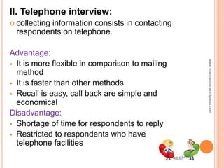 II. Telephone interview:
 collecting information consists in contacting
respondents on telephone.
Advantage:
 It is more flexible in comparison to mailing
method
 It is faster than other methods
 Recall is easy, call back are simple and
economical
Disadvantage:
 Shortage of time for respondents to reply
 Restricted to respondents who have
telephone facilities
www.vipinpatidar.wordpress.com
 