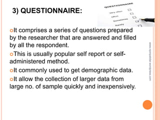 It comprises a series of questions prepared
by the researcher that are answered and filled
by all the respondent.
This is usually popular self report or self-
administered method.
It commonly used to get demographic data.
It allow the collection of larger data from
large no. of sample quickly and inexpensively.
3) QUESTIONNAIRE:
www.vipinpatidar.wordpress.com
 