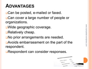 ADVANTAGES
Can be posted, e-mailed or faxed.
Can cover a large number of people or
organizations.
Wide geographic coverage.
Relatively cheap.
No prior arrangements are needed.
Avoids embarrassment on the part of the
respondent.
Respondent can consider responses.
www.vipinpatidar.wordpress.com
 