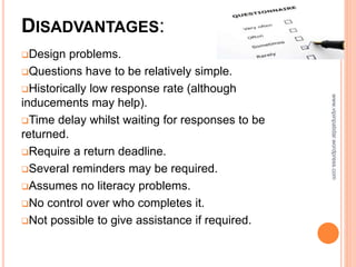 DISADVANTAGES:
Design problems.
Questions have to be relatively simple.
Historically low response rate (although
inducements may help).
Time delay whilst waiting for responses to be
returned.
Require a return deadline.
Several reminders may be required.
Assumes no literacy problems.
No control over who completes it.
Not possible to give assistance if required.
www.vipinpatidar.wordpress.com
 