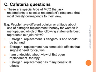 C. Cafeteria questions
 These are special type of MCQ that ask
respondents to select a respondent’s response that
most closely corresponds to their view.
E.g. People have different opinion or attitude about
use of estrogen replacement therapy for women in
menopause, which of the following statements best
represents our joint view?
1. Estrogen replacement is dangerous and should
be banned
2. Estrogen replacement has some side effects that
suggest need for caution
3. I am undecided about view of Estrogen
replacement therapy
4. Estrogen replacement has many beneficial
effects
www.vipinpatidar.wordpress.com
 
