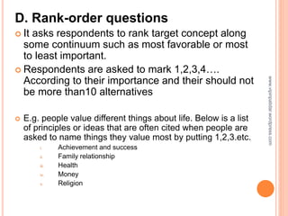 D. Rank-order questions
 It asks respondents to rank target concept along
some continuum such as most favorable or most
to least important.
 Respondents are asked to mark 1,2,3,4….
According to their importance and their should not
be more than10 alternatives
 E.g. people value different things about life. Below is a list
of principles or ideas that are often cited when people are
asked to name things they value most by putting 1,2,3.etc.
i. Achievement and success
ii. Family relationship
iii. Health
iv. Money
v. Religion
www.vipinpatidar.wordpress.com
 