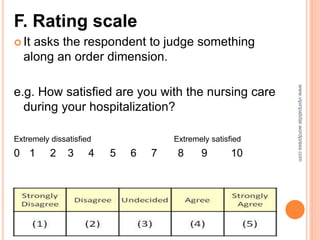 F. Rating scale
 It asks the respondent to judge something
along an order dimension.
e.g. How satisfied are you with the nursing care
during your hospitalization?
Extremely dissatisfied Extremely satisfied
0 1 2 3 4 5 6 7 8 9 10
www.vipinpatidar.wordpress.com
 