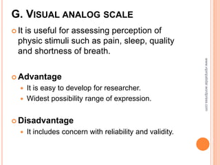 G. VISUAL ANALOG SCALE
 It is useful for assessing perception of
physic stimuli such as pain, sleep, quality
and shortness of breath.
 Advantage
 It is easy to develop for researcher.
 Widest possibility range of expression.
 Disadvantage
 It includes concern with reliability and validity.
www.vipinpatidar.wordpress.com
 