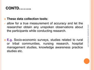 CONTD……..
 These data collection tools:
 allow for a true measurement of accuracy and let the
researcher obtain any unspoken observations about
the participants while conducting research.
 E.g. Socio-economic surveys, studies related to rural
or tribal communities, nursing research, hospital
management studies, knowledge awareness practice
studies etc.
www.vipinpatidar.wordpress.com
 