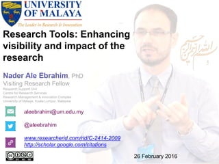 Research Tools: Enhancing
visibility and impact of the
research
aleebrahim@um.edu.my
@aleebrahim
www.researcherid.com/rid/C-2414-2009
http://scholar.google.com/citations
Nader Ale Ebrahim, PhD
Visiting Research Fellow
Research Support Unit
Centre for Research Services
Research Management & Innovation Complex
University of Malaya, Kuala Lumpur, Malaysia
26 February 2016
 