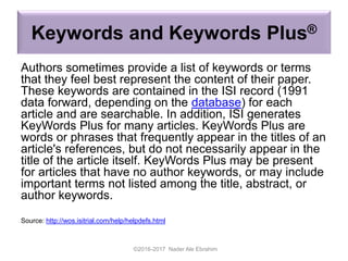 Keywords and Keywords Plus®
Authors sometimes provide a list of keywords or terms
that they feel best represent the content of their paper.
These keywords are contained in the ISI record (1991
data forward, depending on the database) for each
article and are searchable. In addition, ISI generates
KeyWords Plus for many articles. KeyWords Plus are
words or phrases that frequently appear in the titles of an
article's references, but do not necessarily appear in the
title of the article itself. KeyWords Plus may be present
for articles that have no author keywords, or may include
important terms not listed among the title, abstract, or
author keywords.
Source: http://wos.isitrial.com/help/helpdefs.html
©2016-2017 Nader Ale Ebrahim
 