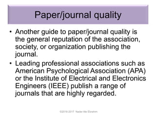 Paper/journal quality
• Another guide to paper/journal quality is
the general reputation of the association,
society, or organization publishing the
journal.
• Leading professional associations such as
American Psychological Association (APA)
or the Institute of Electrical and Electronics
Engineers (IEEE) publish a range of
journals that are highly regarded.
©2016-2017 Nader Ale Ebrahim
 