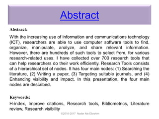 Abstract
Abstract:
With the increasing use of information and communications technology
(ICT), researchers are able to use computer software tools to find,
organize, manipulate, analyze, and share relevant information.
However, there are hundreds of such tools to select from, for various
research-related uses. I have collected over 700 research tools that
can help researchers do their work efficiently. Research Tools consists
of a hierarchical set of nodes. It has four main nodes: (1) Searching the
literature, (2) Writing a paper, (3) Targeting suitable journals, and (4)
Enhancing visibility and impact. In this presentation, the four main
nodes are described.
Keywords:
H-index, Improve citations, Research tools, Bibliometrics, Literature
review, Research visibility
©2016-2017 Nader Ale Ebrahim
 