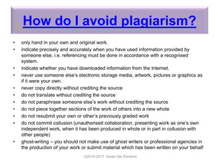 How do I avoid plagiarism?
• only hand in your own and original work.
• indicate precisely and accurately when you have used information provided by
someone else, i.e. referencing must be done in accordance with a recognised
system.
• indicate whether you have downloaded information from the Internet.
• never use someone else’s electronic storage media, artwork, pictures or graphics as
if it were your own.
• never copy directly without crediting the source
• do not translate without crediting the source
• do not paraphrase someone else’s work without crediting the source
• do not piece together sections of the work of others into a new whole
• do not resubmit your own or other’s previously graded work
• do not commit collusion (unauthorised collaboration, presenting work as one’s own
independent work, when it has been produced in whole or in part in collusion with
other people)
• ghost-writing – you should not make use of ghost writers or professional agencies in
the production of your work or submit material which has been written on your behalf
©2016-2017 Nader Ale Ebrahim
 