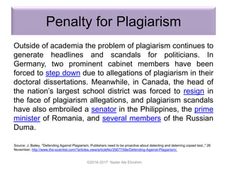 Penalty for Plagiarism
Outside of academia the problem of plagiarism continues to
generate headlines and scandals for politicians. In
Germany, two prominent cabinet members have been
forced to step down due to allegations of plagiarism in their
doctoral dissertations. Meanwhile, in Canada, the head of
the nation’s largest school district was forced to resign in
the face of plagiarism allegations, and plagiarism scandals
have also embroiled a senator in the Philippines, the prime
minister of Romania, and several members of the Russian
Duma.
©2016-2017 Nader Ale Ebrahim
Source: J. Bailey. "Defending Against Plagiarism, Publishers need to be proactive about detecting and deterring copied text.," 26
November; http://www.the-scientist.com/?articles.view/articleNo/35677/title/Defending-Against-Plagiarism/.
 