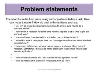 Problem statements
The search can be time consuming and sometimes tedious task. How
can make it easier? How do deal with situations such as:
– “I just join as a new postgraduate student and I am not sure how to do a
literature search”
– “I have been in research for some time now but I spend a lot of time to get the
articles I want”
– “I am sure I have downloaded the article but I am not able to find it”
– “I wanted to write a new paper, how can I manage the references in the shortest
possible time?”
– “I have many references, some of my old papers, and some of my current
research. Sometimes, they are so many that I can’t recall where I have kept
them in my folders!”
– ……..
– “I have written an article and I am not able to find a proper Journal”
– "I want to increase the citation of my papers, how do I do?"
©2016-2017 Nader Ale Ebrahim
 