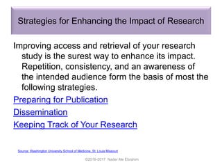 Strategies for Enhancing the Impact of Research
Improving access and retrieval of your research
study is the surest way to enhance its impact.
Repetition, consistency, and an awareness of
the intended audience form the basis of most the
following strategies.
Preparing for Publication
Dissemination
Keeping Track of Your Research
©2016-2017 Nader Ale Ebrahim
Source: Washington University School of Medicine, St. Louis Missouri
 