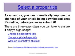 Select a proper title
As an author, you can dramatically improve the
chances of your article being downloaded once
it’s online, before you even submit it!
There are three easy steps you can take to ensure
it enjoys high usage:
Choose a descriptive title
Use appropriate keywords
Write an informative abstract
Source: http://www.emeraldinsight.com/authors/guides/promote/optimize1.htm
©2016-2017 Nader Ale Ebrahim
 