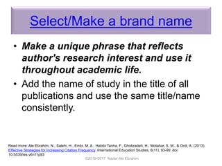 Select/Make a brand name
• Make a unique phrase that reflects
author's research interest and use it
throughout academic life.
• Add the name of study in the title of all
publications and use the same title/name
consistently.
©2016-2017 Nader Ale Ebrahim
Read more: Ale Ebrahim, N., Salehi, H., Embi, M. A., Habibi Tanha, F., Gholizadeh, H., Motahar, S. M., & Ordi, A. (2013).
Effective Strategies for Increasing Citation Frequency. International Education Studies, 6(11), 93-99. doi:
10.5539/ies.v6n11p93
 