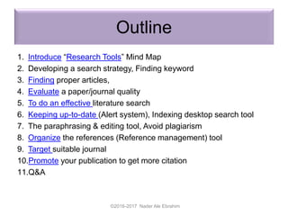 Outline
1. Introduce “Research Tools” Mind Map
2. Developing a search strategy, Finding keyword
3. Finding proper articles,
4. Evaluate a paper/journal quality
5. To do an effective literature search
6. Keeping up-to-date (Alert system), Indexing desktop search tool
7. The paraphrasing & editing tool, Avoid plagiarism
8. Organize the references (Reference management) tool
9. Target suitable journal
10.Promote your publication to get more citation
11.Q&A
©2016-2017 Nader Ale Ebrahim
 