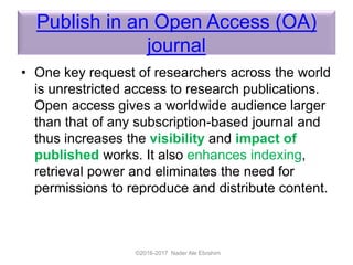 Publish in an Open Access (OA)
journal
• One key request of researchers across the world
is unrestricted access to research publications.
Open access gives a worldwide audience larger
than that of any subscription-based journal and
thus increases the visibility and impact of
published works. It also enhances indexing,
retrieval power and eliminates the need for
permissions to reproduce and distribute content.
©2016-2017 Nader Ale Ebrahim
 