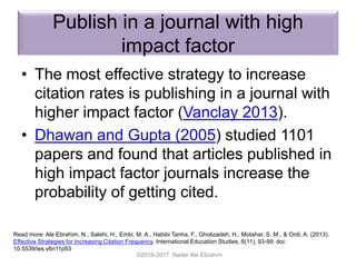 Publish in a journal with high
impact factor
• The most effective strategy to increase
citation rates is publishing in a journal with
higher impact factor (Vanclay 2013).
• Dhawan and Gupta (2005) studied 1101
papers and found that articles published in
high impact factor journals increase the
probability of getting cited.
©2016-2017 Nader Ale Ebrahim
Read more: Ale Ebrahim, N., Salehi, H., Embi, M. A., Habibi Tanha, F., Gholizadeh, H., Motahar, S. M., & Ordi, A. (2013).
Effective Strategies for Increasing Citation Frequency. International Education Studies, 6(11), 93-99. doi:
10.5539/ies.v6n11p93
 