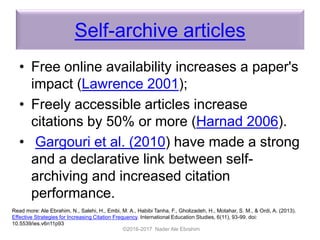 Self-archive articles
• Free online availability increases a paper's
impact (Lawrence 2001);
• Freely accessible articles increase
citations by 50% or more (Harnad 2006).
• Gargouri et al. (2010) have made a strong
and a declarative link between self-
archiving and increased citation
performance.
©2016-2017 Nader Ale Ebrahim
Read more: Ale Ebrahim, N., Salehi, H., Embi, M. A., Habibi Tanha, F., Gholizadeh, H., Motahar, S. M., & Ordi, A. (2013).
Effective Strategies for Increasing Citation Frequency. International Education Studies, 6(11), 93-99. doi:
10.5539/ies.v6n11p93
 