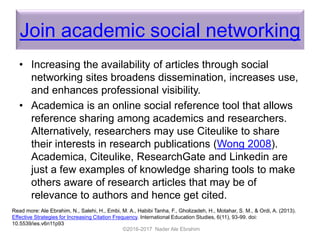 Join academic social networking
• Increasing the availability of articles through social
networking sites broadens dissemination, increases use,
and enhances professional visibility.
• Academica is an online social reference tool that allows
reference sharing among academics and researchers.
Alternatively, researchers may use Citeulike to share
their interests in research publications (Wong 2008).
Academica, Citeulike, ResearchGate and Linkedin are
just a few examples of knowledge sharing tools to make
others aware of research articles that may be of
relevance to authors and hence get cited.
©2016-2017 Nader Ale Ebrahim
Read more: Ale Ebrahim, N., Salehi, H., Embi, M. A., Habibi Tanha, F., Gholizadeh, H., Motahar, S. M., & Ordi, A. (2013).
Effective Strategies for Increasing Citation Frequency. International Education Studies, 6(11), 93-99. doi:
10.5539/ies.v6n11p93
 