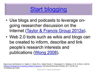 Start blogging
• Use blogs and podcasts to leverage on-
going researcher discussion on the
Internet (Taylor & Francis Group 2012a).
• Web 2.0 tools such as wikis and blogs can
be created to inform, describe and link
people’s research interests and
publications (Wong 2008).
©2016-2017 Nader Ale Ebrahim
Read more: Ale Ebrahim, N., Salehi, H., Embi, M. A., Habibi Tanha, F., Gholizadeh, H., Motahar, S. M., & Ordi, A. (2013).
Effective Strategies for Increasing Citation Frequency. International Education Studies, 6(11), 93-99. doi:
10.5539/ies.v6n11p93
 