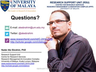 Questions?
E-mail: aleebrahim@um.edu.my
Twitter: @aleebrahim
www.researcherid.com/rid/C-2414-2009
http://scholar.google.com/citations
Nader Ale Ebrahim, PhD
=====================================
Research Support Unit
Centre for Research Services
Research Management & Innovation Complex
University of Malaya, Kuala Lumpur, Malaysia
www.researcherid.com/rid/C-2414-2009
http://scholar.google.com/citations
RESEARCH SUPPORT UNIT (RSU)
CENTRE FOR RESEARCH SERVICES
RESEARCH MANAGEMENT & INNOVATION COMPLEX (IPPP)
UNIVERSITY OF MALAYA
©2016-2017 Nader Ale Ebrahim
 