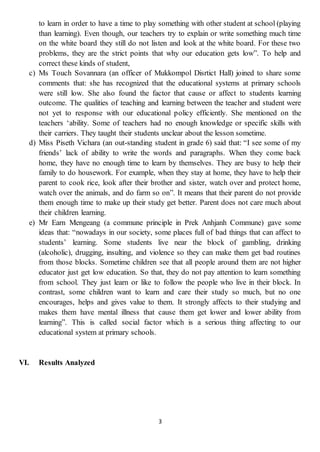 3
to learn in order to have a time to play something with other student at school (playing
than learning). Even though, our teachers try to explain or write something much time
on the white board they still do not listen and look at the white board. For these two
problems, they are the strict points that why our education gets low”. To help and
correct these kinds of student,
c) Ms Touch Sovannara (an officer of Mukkompol Disrtict Hall) joined to share some
comments that: she has recognized that the educational systems at primary schools
were still low. She also found the factor that cause or affect to students learning
outcome. The qualities of teaching and learning between the teacher and student were
not yet to response with our educational policy efficiently. She mentioned on the
teachers ‘ability. Some of teachers had no enough knowledge or specific skills with
their carriers. They taught their students unclear about the lesson sometime.
d) Miss Piseth Vichara (an out-standing student in grade 6) said that: “I see some of my
friends’ lack of ability to write the words and paragraphs. When they come back
home, they have no enough time to learn by themselves. They are busy to help their
family to do housework. For example, when they stay at home, they have to help their
parent to cook rice, look after their brother and sister, watch over and protect home,
watch over the animals, and do farm so on”. It means that their parent do not provide
them enough time to make up their study get better. Parent does not care much about
their children learning.
e) Mr Earn Mengeang (a commune principle in Prek Anhjanh Commune) gave some
ideas that: “nowadays in our society, some places full of bad things that can affect to
students’ learning. Some students live near the block of gambling, drinking
(alcoholic), drugging, insulting, and violence so they can make them get bad routines
from those blocks. Sometime children see that all people around them are not higher
educator just get low education. So that, they do not pay attention to learn something
from school. They just learn or like to follow the people who live in their block. In
contrast, some children want to learn and care their study so much, but no one
encourages, helps and gives value to them. It strongly affects to their studying and
makes them have mental illness that cause them get lower and lower ability from
learning”. This is called social factor which is a serious thing affecting to our
educational system at primary schools.
VI. Results Analyzed
 