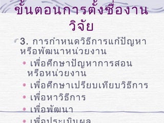 ขั้น ตอนการตั้ง ชื่อ งาน
วิจ ัย
3. การกำา หนดวิธ ีก ารแก้ป ัญ หา
หรือ พัฒ นาหน่ว ยงาน
เพือ ศึก ษาปัญ หาการสอน
่
หรือ หน่ว ยงาน
เพือ ศึก ษาเปรีย บเทีย บวิธ ีก าร
่
เพือ หาวิธ ีก าร
่
เพือ พัฒ นา
่

 