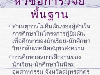 หัว ข้อ การวิจ ัย
พื้น ฐาน
สาเหตุการไม่คืนเงินของผู้สำาเร็จ
การศึกษาในโครงการกูยืมเงิน
้
เพื่อศึกษาของนักเรียน-นักศึกษา
วิทยาลัยเทคนิคสมุทรสงคราม
การศึกษาผลการฝึกงานของ
นักเรียน-นักศึกษาในนิคม
อุตสาหกรรม จังหวัดสมุทรสาคร

 