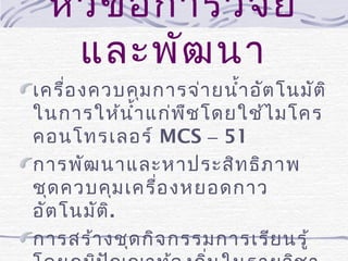 หัว ข้อ การวิจ ัย
และพัฒ นา
เครื่อ งควบคุม การจ่า ยนำ้า อัต โนมัต ิ
ในการให้น ำ้า แก่พ ืช โดยใช้ไ มโคร
คอนโทรเลอร์ MCS – 51
การพัฒ นาและหาประสิท ธิภ าพ
ชุด ควบคุม เครื่อ งหยอดกาว
อัต โนมัต ิ.
การสร้า งชุด กิจ กรรมการเรีย นรู้

 