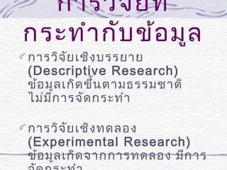 การวิจ ัย ที่
กระทำา กับ ข้อ มูล
การวิจ ัย เชิง บรรยาย
(Descriptive Research)
ข้อ มูล เกิด ขึ้น ตามธรรมชาติ
ไม่ม ีก ารจัด กระทำา

การวิจ ัย เชิง ทดลอง
(Experimental Research)
ข้อ มูล เกิด จากการทดลอง มีก าร

 