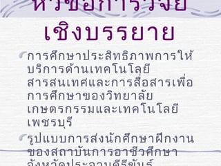 หัว ข้อ การวิจ ัย
เชิง บรรยาย

การศึก ษาประสิท ธิภ าพการให้
บริก ารด้า นเทคโนโลยี
สารสนเทศและการสื่อ สารเพื่อ
การศึก ษาของวิท ยาลัย
เกษตรกรรมและเทคโนโลยี
เพชรบุร ี
รูป แบบการส่ง นัก ศึก ษาฝึก งาน
ของสถาบัน การอาชีว ศึก ษา

 