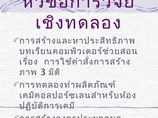 หัว ข้อ การวิจ ัย
เชิง ทดลอง
การสร้า งและหาประสิท ธิภ าพ
บทเรีย นคอมพิว เตอร์ช ่ว ยสอน
เรื่อ ง การใช้ค ำา สัง การสร้า ง
่
ภาพ 3 มิต ิ
การทดลองทำา ผลิต ภัณ ฑ์
เคมิค อลปอร์ซ เลนสำา หรับ ห้อ ง
ปฏิบ ัต ิก ารเคมี

 