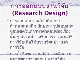 การออกแบบงานวิจ ัย
(Research Design)
การออกแบบงานวิจัยคือ การ
กำาหนดแนวคิด ลักษณะ รูปแบบและ
ขอบเขตในการหาคำาตอบของเรื่อง
นัน ๆ ล่วงหน้า หรือการวางแผนวิธี
้
การวิจัยเพือให้บรรลุวัตถุประสงค์
่
การวิจัย
การตังชื่อของงานวิจัย จะสือความ
้
่

 